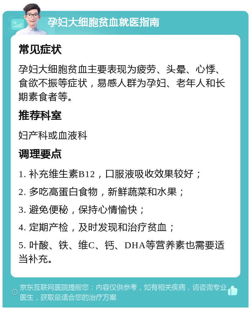 孕妇大细胞贫血就医指南 常见症状 孕妇大细胞贫血主要表现为疲劳、头晕、心悸、食欲不振等症状，易感人群为孕妇、老年人和长期素食者等。 推荐科室 妇产科或血液科 调理要点 1. 补充维生素B12，口服液吸收效果较好； 2. 多吃高蛋白食物，新鲜蔬菜和水果； 3. 避免便秘，保持心情愉快； 4. 定期产检，及时发现和治疗贫血； 5. 叶酸、铁、维C、钙、DHA等营养素也需要适当补充。