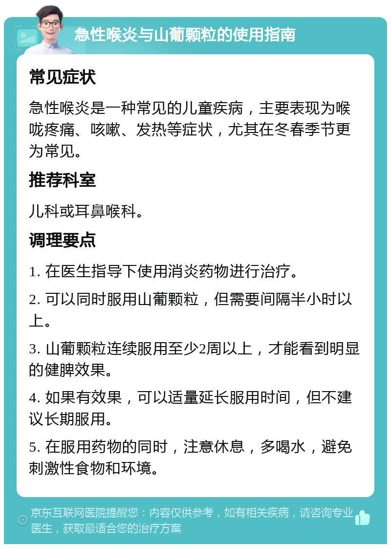 急性喉炎与山葡颗粒的使用指南 常见症状 急性喉炎是一种常见的儿童疾病，主要表现为喉咙疼痛、咳嗽、发热等症状，尤其在冬春季节更为常见。 推荐科室 儿科或耳鼻喉科。 调理要点 1. 在医生指导下使用消炎药物进行治疗。 2. 可以同时服用山葡颗粒，但需要间隔半小时以上。 3. 山葡颗粒连续服用至少2周以上，才能看到明显的健脾效果。 4. 如果有效果，可以适量延长服用时间，但不建议长期服用。 5. 在服用药物的同时，注意休息，多喝水，避免刺激性食物和环境。