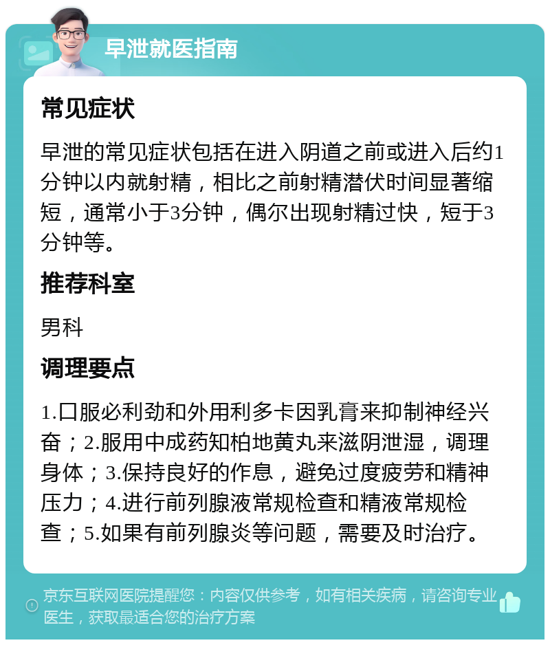 早泄就医指南 常见症状 早泄的常见症状包括在进入阴道之前或进入后约1分钟以内就射精，相比之前射精潜伏时间显著缩短，通常小于3分钟，偶尔出现射精过快，短于3分钟等。 推荐科室 男科 调理要点 1.口服必利劲和外用利多卡因乳膏来抑制神经兴奋；2.服用中成药知柏地黄丸来滋阴泄湿，调理身体；3.保持良好的作息，避免过度疲劳和精神压力；4.进行前列腺液常规检查和精液常规检查；5.如果有前列腺炎等问题，需要及时治疗。