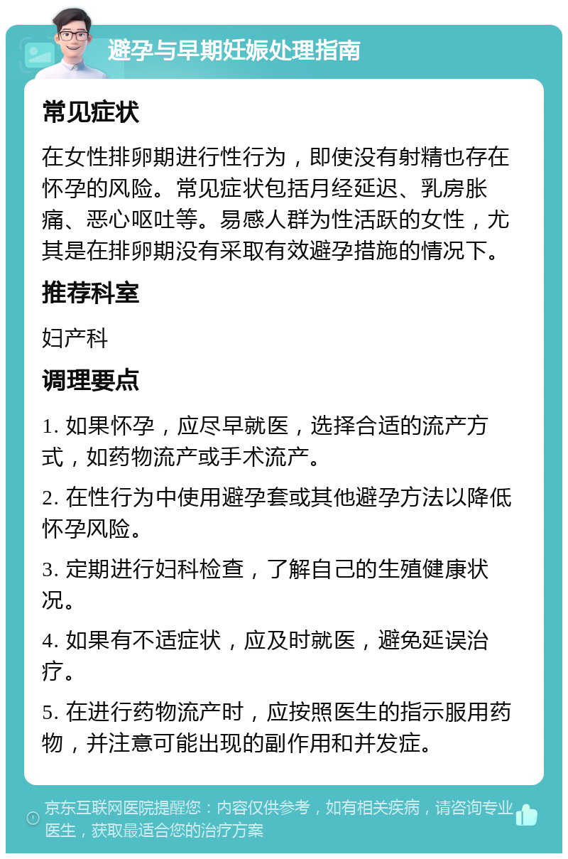 避孕与早期妊娠处理指南 常见症状 在女性排卵期进行性行为，即使没有射精也存在怀孕的风险。常见症状包括月经延迟、乳房胀痛、恶心呕吐等。易感人群为性活跃的女性，尤其是在排卵期没有采取有效避孕措施的情况下。 推荐科室 妇产科 调理要点 1. 如果怀孕，应尽早就医，选择合适的流产方式，如药物流产或手术流产。 2. 在性行为中使用避孕套或其他避孕方法以降低怀孕风险。 3. 定期进行妇科检查，了解自己的生殖健康状况。 4. 如果有不适症状，应及时就医，避免延误治疗。 5. 在进行药物流产时，应按照医生的指示服用药物，并注意可能出现的副作用和并发症。