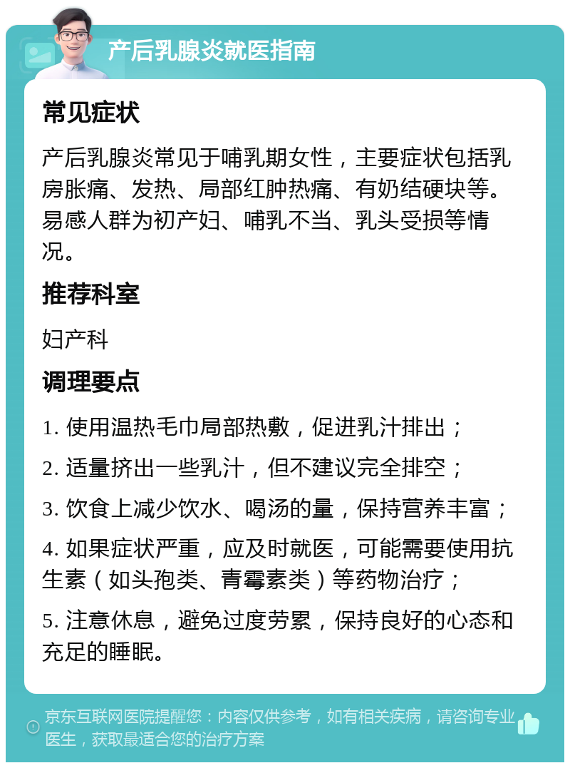 产后乳腺炎就医指南 常见症状 产后乳腺炎常见于哺乳期女性，主要症状包括乳房胀痛、发热、局部红肿热痛、有奶结硬块等。易感人群为初产妇、哺乳不当、乳头受损等情况。 推荐科室 妇产科 调理要点 1. 使用温热毛巾局部热敷，促进乳汁排出； 2. 适量挤出一些乳汁，但不建议完全排空； 3. 饮食上减少饮水、喝汤的量，保持营养丰富； 4. 如果症状严重，应及时就医，可能需要使用抗生素（如头孢类、青霉素类）等药物治疗； 5. 注意休息，避免过度劳累，保持良好的心态和充足的睡眠。