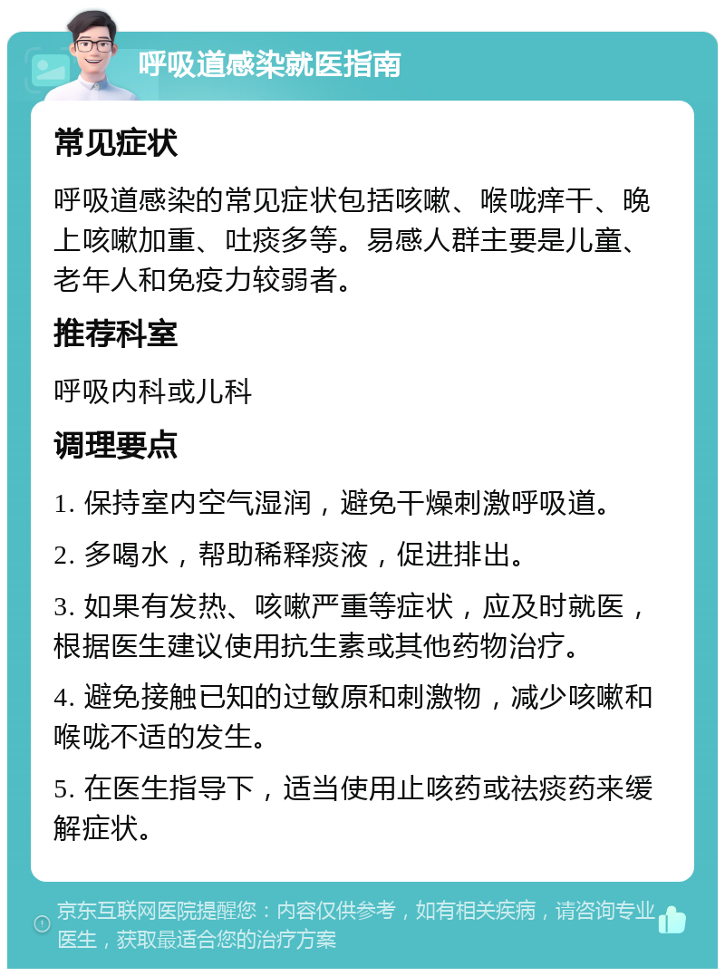 呼吸道感染就医指南 常见症状 呼吸道感染的常见症状包括咳嗽、喉咙痒干、晚上咳嗽加重、吐痰多等。易感人群主要是儿童、老年人和免疫力较弱者。 推荐科室 呼吸内科或儿科 调理要点 1. 保持室内空气湿润，避免干燥刺激呼吸道。 2. 多喝水，帮助稀释痰液，促进排出。 3. 如果有发热、咳嗽严重等症状，应及时就医，根据医生建议使用抗生素或其他药物治疗。 4. 避免接触已知的过敏原和刺激物，减少咳嗽和喉咙不适的发生。 5. 在医生指导下，适当使用止咳药或祛痰药来缓解症状。