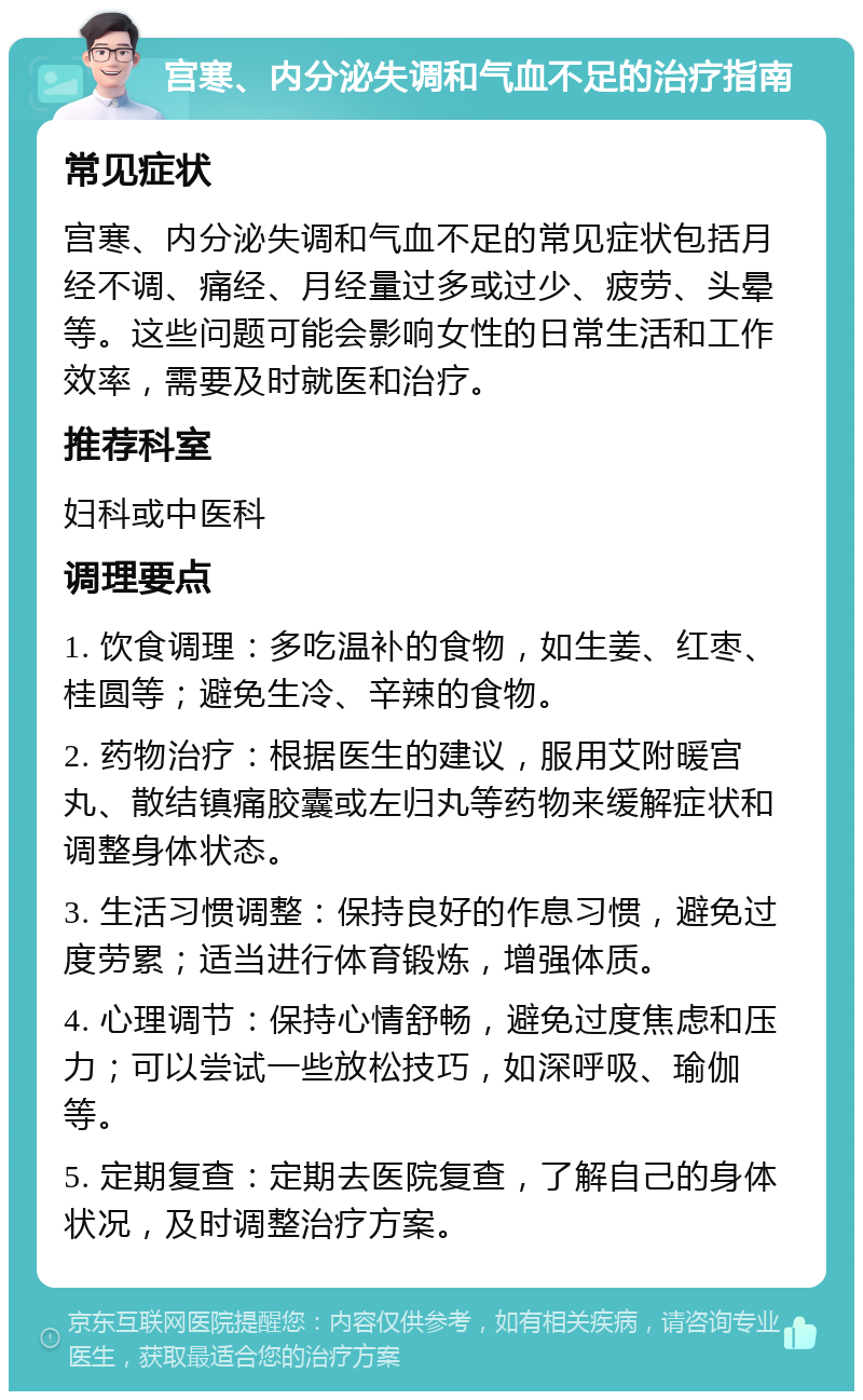 宫寒、内分泌失调和气血不足的治疗指南 常见症状 宫寒、内分泌失调和气血不足的常见症状包括月经不调、痛经、月经量过多或过少、疲劳、头晕等。这些问题可能会影响女性的日常生活和工作效率，需要及时就医和治疗。 推荐科室 妇科或中医科 调理要点 1. 饮食调理：多吃温补的食物，如生姜、红枣、桂圆等；避免生冷、辛辣的食物。 2. 药物治疗：根据医生的建议，服用艾附暖宫丸、散结镇痛胶囊或左归丸等药物来缓解症状和调整身体状态。 3. 生活习惯调整：保持良好的作息习惯，避免过度劳累；适当进行体育锻炼，增强体质。 4. 心理调节：保持心情舒畅，避免过度焦虑和压力；可以尝试一些放松技巧，如深呼吸、瑜伽等。 5. 定期复查：定期去医院复查，了解自己的身体状况，及时调整治疗方案。