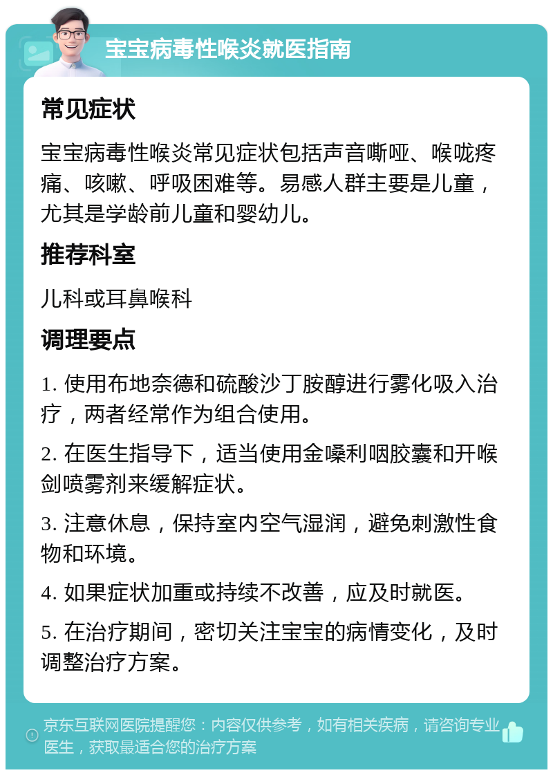 宝宝病毒性喉炎就医指南 常见症状 宝宝病毒性喉炎常见症状包括声音嘶哑、喉咙疼痛、咳嗽、呼吸困难等。易感人群主要是儿童，尤其是学龄前儿童和婴幼儿。 推荐科室 儿科或耳鼻喉科 调理要点 1. 使用布地奈德和硫酸沙丁胺醇进行雾化吸入治疗，两者经常作为组合使用。 2. 在医生指导下，适当使用金嗓利咽胶囊和开喉剑喷雾剂来缓解症状。 3. 注意休息，保持室内空气湿润，避免刺激性食物和环境。 4. 如果症状加重或持续不改善，应及时就医。 5. 在治疗期间，密切关注宝宝的病情变化，及时调整治疗方案。