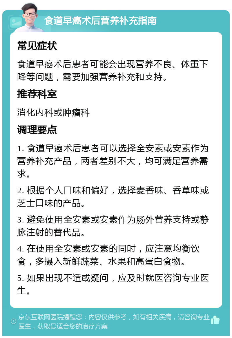 食道早癌术后营养补充指南 常见症状 食道早癌术后患者可能会出现营养不良、体重下降等问题，需要加强营养补充和支持。 推荐科室 消化内科或肿瘤科 调理要点 1. 食道早癌术后患者可以选择全安素或安素作为营养补充产品，两者差别不大，均可满足营养需求。 2. 根据个人口味和偏好，选择麦香味、香草味或芝士口味的产品。 3. 避免使用全安素或安素作为肠外营养支持或静脉注射的替代品。 4. 在使用全安素或安素的同时，应注意均衡饮食，多摄入新鲜蔬菜、水果和高蛋白食物。 5. 如果出现不适或疑问，应及时就医咨询专业医生。