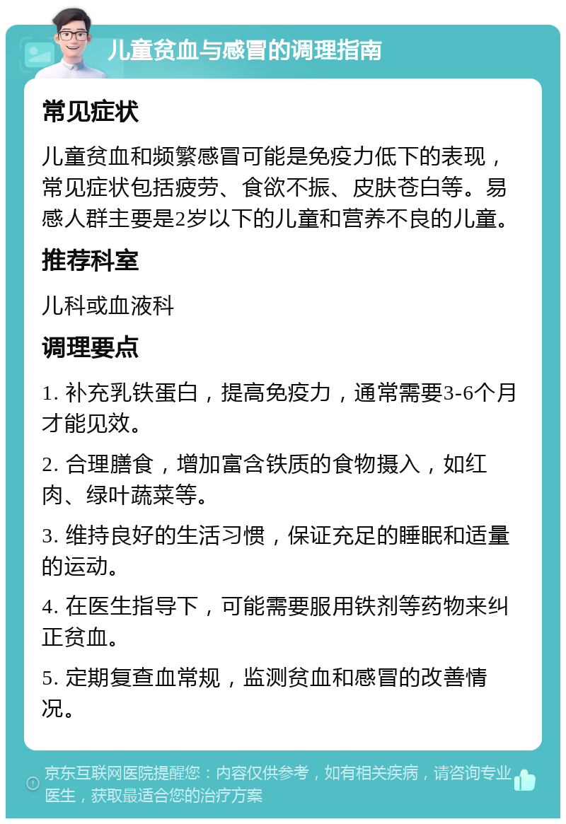 儿童贫血与感冒的调理指南 常见症状 儿童贫血和频繁感冒可能是免疫力低下的表现，常见症状包括疲劳、食欲不振、皮肤苍白等。易感人群主要是2岁以下的儿童和营养不良的儿童。 推荐科室 儿科或血液科 调理要点 1. 补充乳铁蛋白，提高免疫力，通常需要3-6个月才能见效。 2. 合理膳食，增加富含铁质的食物摄入，如红肉、绿叶蔬菜等。 3. 维持良好的生活习惯，保证充足的睡眠和适量的运动。 4. 在医生指导下，可能需要服用铁剂等药物来纠正贫血。 5. 定期复查血常规，监测贫血和感冒的改善情况。