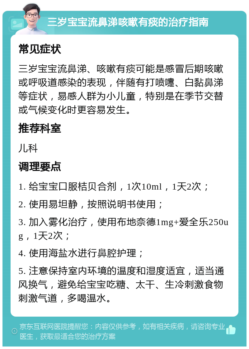 三岁宝宝流鼻涕咳嗽有痰的治疗指南 常见症状 三岁宝宝流鼻涕、咳嗽有痰可能是感冒后期咳嗽或呼吸道感染的表现，伴随有打喷嚏、白黏鼻涕等症状，易感人群为小儿童，特别是在季节交替或气候变化时更容易发生。 推荐科室 儿科 调理要点 1. 给宝宝口服桔贝合剂，1次10ml，1天2次； 2. 使用易坦静，按照说明书使用； 3. 加入雾化治疗，使用布地奈德1mg+爱全乐250ug，1天2次； 4. 使用海盐水进行鼻腔护理； 5. 注意保持室内环境的温度和湿度适宜，适当通风换气，避免给宝宝吃糖、太干、生冷刺激食物刺激气道，多喝温水。