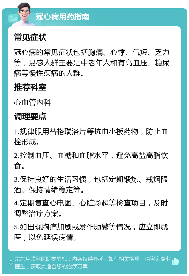 冠心病用药指南 常见症状 冠心病的常见症状包括胸痛、心悸、气短、乏力等，易感人群主要是中老年人和有高血压、糖尿病等慢性疾病的人群。 推荐科室 心血管内科 调理要点 1.规律服用替格瑞洛片等抗血小板药物，防止血栓形成。 2.控制血压、血糖和血脂水平，避免高盐高脂饮食。 3.保持良好的生活习惯，包括定期锻炼、戒烟限酒、保持情绪稳定等。 4.定期复查心电图、心脏彩超等检查项目，及时调整治疗方案。 5.如出现胸痛加剧或发作频繁等情况，应立即就医，以免延误病情。