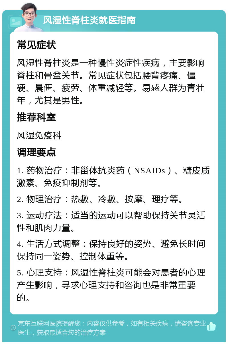 风湿性脊柱炎就医指南 常见症状 风湿性脊柱炎是一种慢性炎症性疾病，主要影响脊柱和骨盆关节。常见症状包括腰背疼痛、僵硬、晨僵、疲劳、体重减轻等。易感人群为青壮年，尤其是男性。 推荐科室 风湿免疫科 调理要点 1. 药物治疗：非甾体抗炎药（NSAIDs）、糖皮质激素、免疫抑制剂等。 2. 物理治疗：热敷、冷敷、按摩、理疗等。 3. 运动疗法：适当的运动可以帮助保持关节灵活性和肌肉力量。 4. 生活方式调整：保持良好的姿势、避免长时间保持同一姿势、控制体重等。 5. 心理支持：风湿性脊柱炎可能会对患者的心理产生影响，寻求心理支持和咨询也是非常重要的。