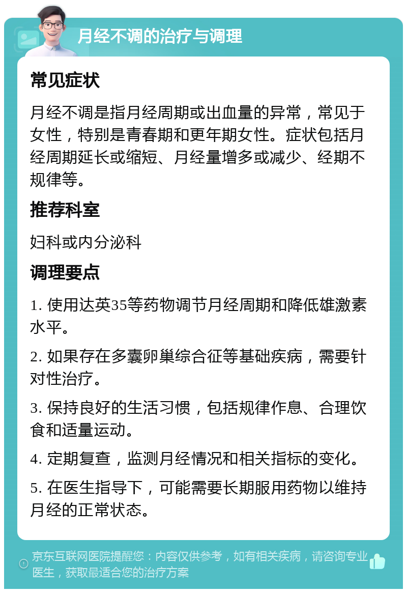 月经不调的治疗与调理 常见症状 月经不调是指月经周期或出血量的异常，常见于女性，特别是青春期和更年期女性。症状包括月经周期延长或缩短、月经量增多或减少、经期不规律等。 推荐科室 妇科或内分泌科 调理要点 1. 使用达英35等药物调节月经周期和降低雄激素水平。 2. 如果存在多囊卵巢综合征等基础疾病，需要针对性治疗。 3. 保持良好的生活习惯，包括规律作息、合理饮食和适量运动。 4. 定期复查，监测月经情况和相关指标的变化。 5. 在医生指导下，可能需要长期服用药物以维持月经的正常状态。