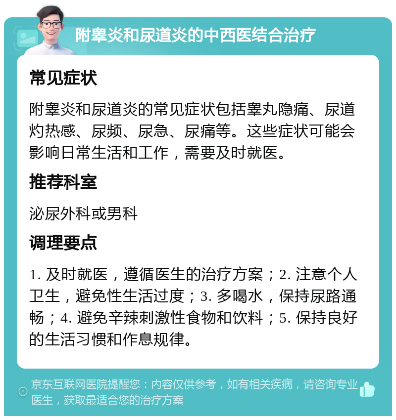 附睾炎和尿道炎的中西医结合治疗 常见症状 附睾炎和尿道炎的常见症状包括睾丸隐痛、尿道灼热感、尿频、尿急、尿痛等。这些症状可能会影响日常生活和工作，需要及时就医。 推荐科室 泌尿外科或男科 调理要点 1. 及时就医，遵循医生的治疗方案；2. 注意个人卫生，避免性生活过度；3. 多喝水，保持尿路通畅；4. 避免辛辣刺激性食物和饮料；5. 保持良好的生活习惯和作息规律。