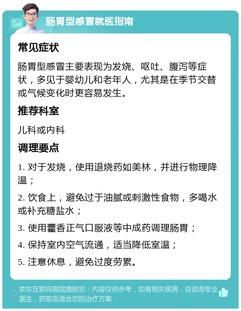 肠胃型感冒就医指南 常见症状 肠胃型感冒主要表现为发烧、呕吐、腹泻等症状，多见于婴幼儿和老年人，尤其是在季节交替或气候变化时更容易发生。 推荐科室 儿科或内科 调理要点 1. 对于发烧，使用退烧药如美林，并进行物理降温； 2. 饮食上，避免过于油腻或刺激性食物，多喝水或补充糖盐水； 3. 使用藿香正气口服液等中成药调理肠胃； 4. 保持室内空气流通，适当降低室温； 5. 注意休息，避免过度劳累。