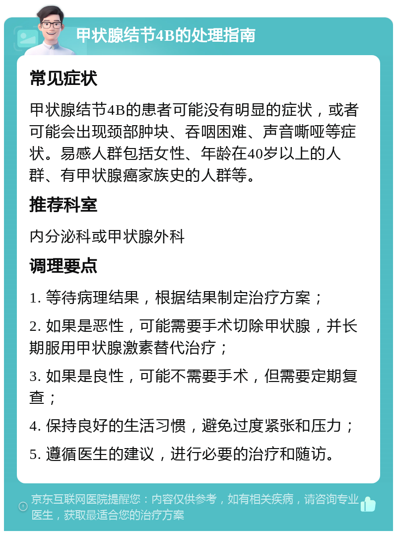 甲状腺结节4B的处理指南 常见症状 甲状腺结节4B的患者可能没有明显的症状，或者可能会出现颈部肿块、吞咽困难、声音嘶哑等症状。易感人群包括女性、年龄在40岁以上的人群、有甲状腺癌家族史的人群等。 推荐科室 内分泌科或甲状腺外科 调理要点 1. 等待病理结果，根据结果制定治疗方案； 2. 如果是恶性，可能需要手术切除甲状腺，并长期服用甲状腺激素替代治疗； 3. 如果是良性，可能不需要手术，但需要定期复查； 4. 保持良好的生活习惯，避免过度紧张和压力； 5. 遵循医生的建议，进行必要的治疗和随访。