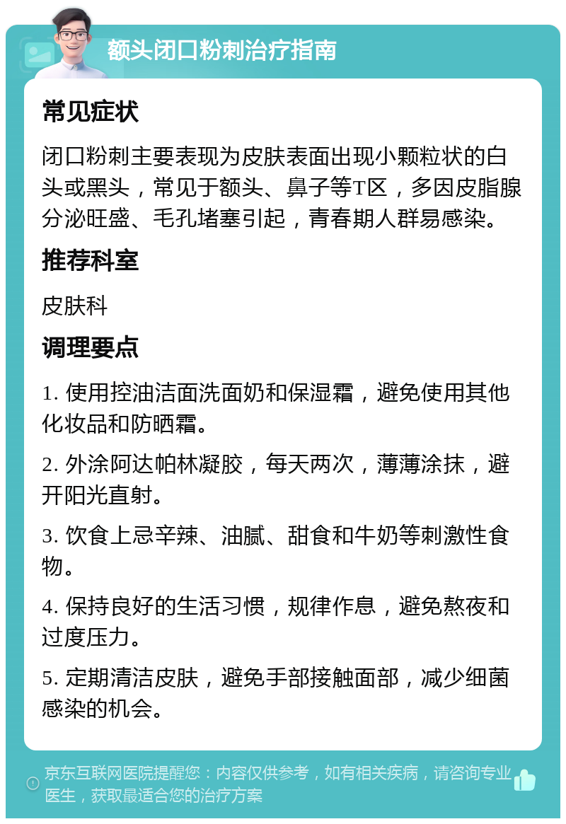 额头闭口粉刺治疗指南 常见症状 闭口粉刺主要表现为皮肤表面出现小颗粒状的白头或黑头，常见于额头、鼻子等T区，多因皮脂腺分泌旺盛、毛孔堵塞引起，青春期人群易感染。 推荐科室 皮肤科 调理要点 1. 使用控油洁面洗面奶和保湿霜，避免使用其他化妆品和防晒霜。 2. 外涂阿达帕林凝胶，每天两次，薄薄涂抹，避开阳光直射。 3. 饮食上忌辛辣、油腻、甜食和牛奶等刺激性食物。 4. 保持良好的生活习惯，规律作息，避免熬夜和过度压力。 5. 定期清洁皮肤，避免手部接触面部，减少细菌感染的机会。