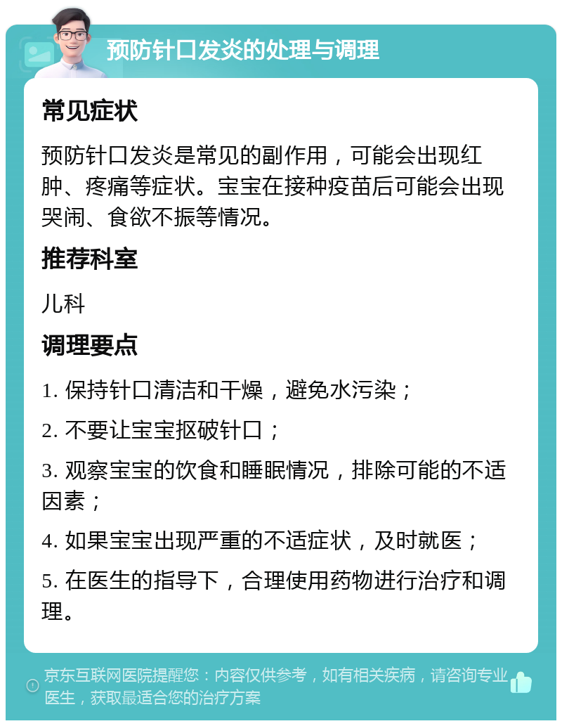 预防针口发炎的处理与调理 常见症状 预防针口发炎是常见的副作用，可能会出现红肿、疼痛等症状。宝宝在接种疫苗后可能会出现哭闹、食欲不振等情况。 推荐科室 儿科 调理要点 1. 保持针口清洁和干燥，避免水污染； 2. 不要让宝宝抠破针口； 3. 观察宝宝的饮食和睡眠情况，排除可能的不适因素； 4. 如果宝宝出现严重的不适症状，及时就医； 5. 在医生的指导下，合理使用药物进行治疗和调理。