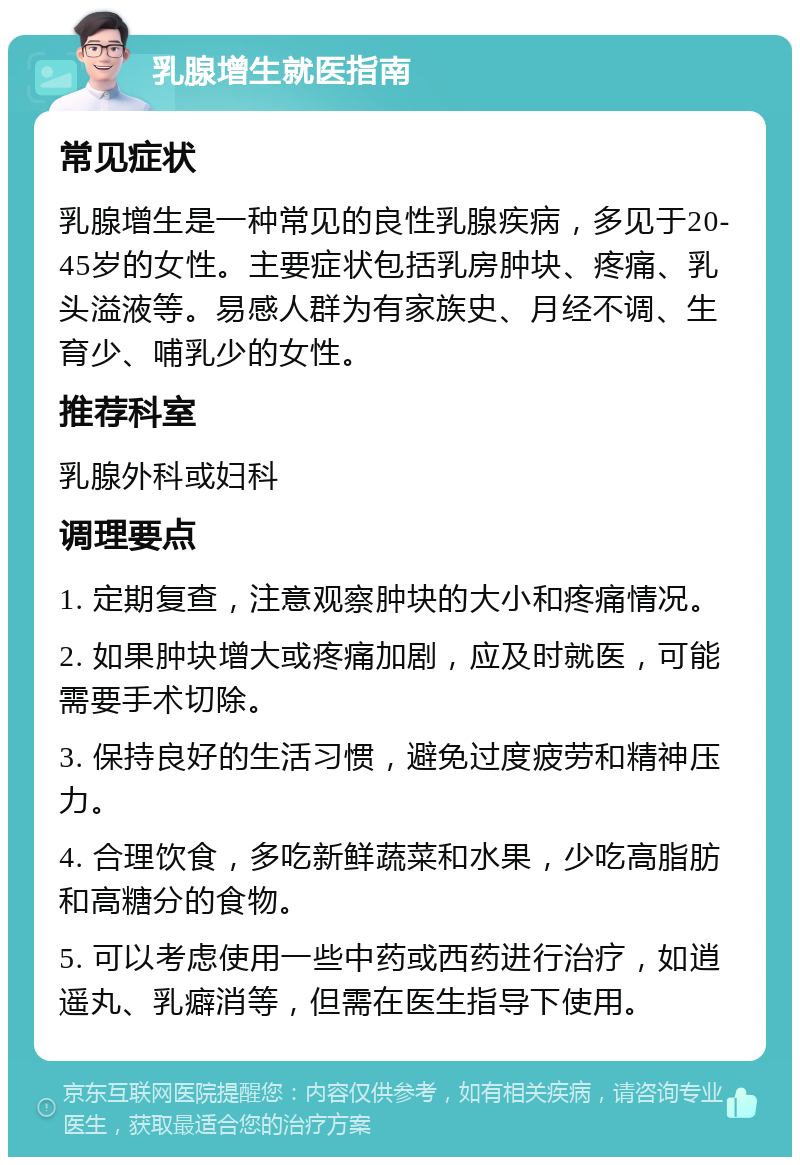 乳腺增生就医指南 常见症状 乳腺增生是一种常见的良性乳腺疾病，多见于20-45岁的女性。主要症状包括乳房肿块、疼痛、乳头溢液等。易感人群为有家族史、月经不调、生育少、哺乳少的女性。 推荐科室 乳腺外科或妇科 调理要点 1. 定期复查，注意观察肿块的大小和疼痛情况。 2. 如果肿块增大或疼痛加剧，应及时就医，可能需要手术切除。 3. 保持良好的生活习惯，避免过度疲劳和精神压力。 4. 合理饮食，多吃新鲜蔬菜和水果，少吃高脂肪和高糖分的食物。 5. 可以考虑使用一些中药或西药进行治疗，如逍遥丸、乳癖消等，但需在医生指导下使用。