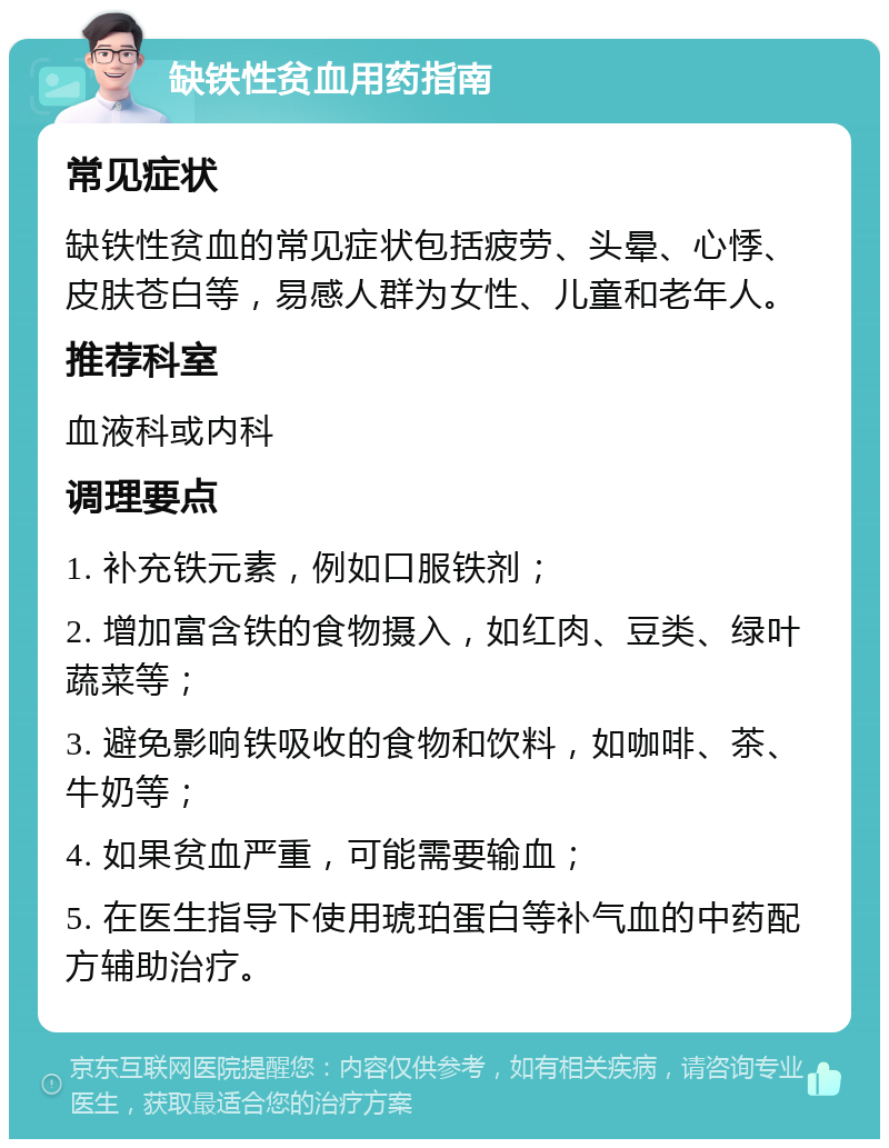 缺铁性贫血用药指南 常见症状 缺铁性贫血的常见症状包括疲劳、头晕、心悸、皮肤苍白等，易感人群为女性、儿童和老年人。 推荐科室 血液科或内科 调理要点 1. 补充铁元素，例如口服铁剂； 2. 增加富含铁的食物摄入，如红肉、豆类、绿叶蔬菜等； 3. 避免影响铁吸收的食物和饮料，如咖啡、茶、牛奶等； 4. 如果贫血严重，可能需要输血； 5. 在医生指导下使用琥珀蛋白等补气血的中药配方辅助治疗。