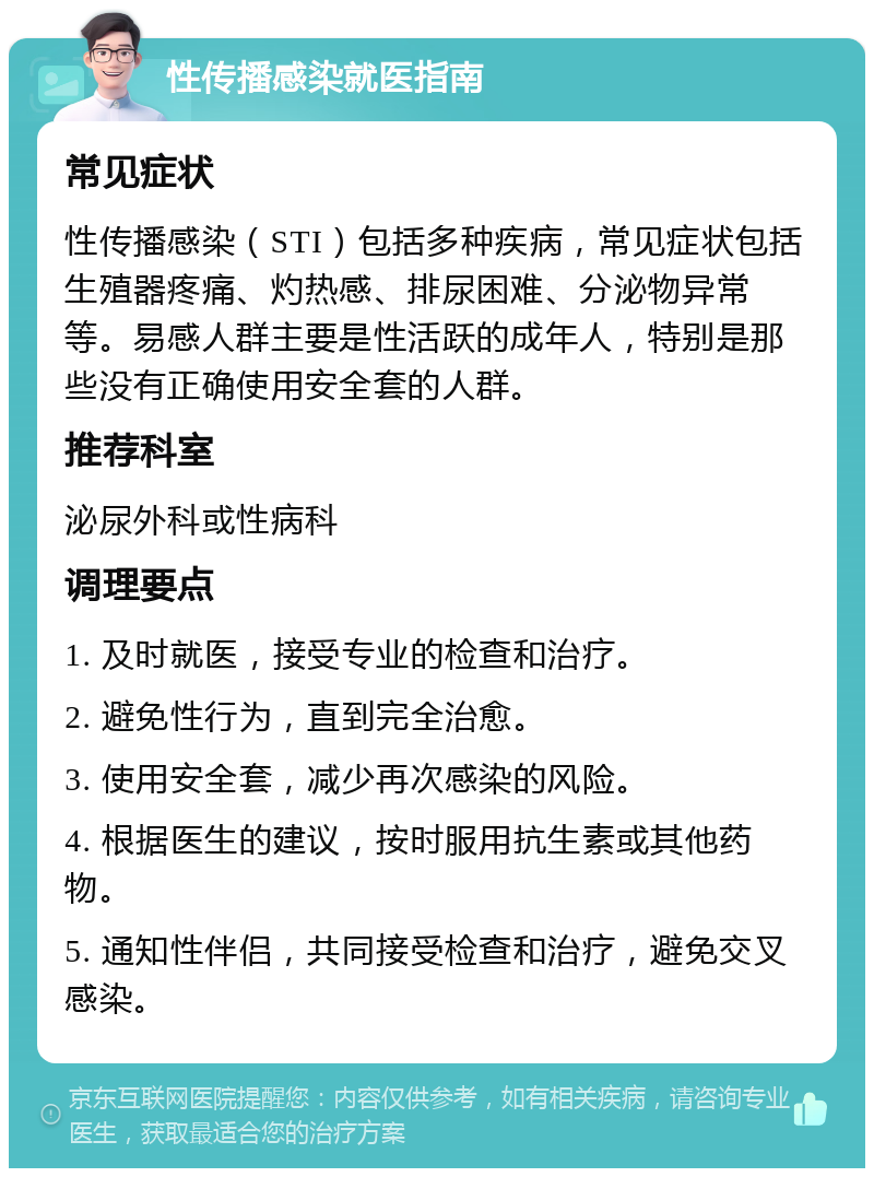 性传播感染就医指南 常见症状 性传播感染（STI）包括多种疾病，常见症状包括生殖器疼痛、灼热感、排尿困难、分泌物异常等。易感人群主要是性活跃的成年人，特别是那些没有正确使用安全套的人群。 推荐科室 泌尿外科或性病科 调理要点 1. 及时就医，接受专业的检查和治疗。 2. 避免性行为，直到完全治愈。 3. 使用安全套，减少再次感染的风险。 4. 根据医生的建议，按时服用抗生素或其他药物。 5. 通知性伴侣，共同接受检查和治疗，避免交叉感染。