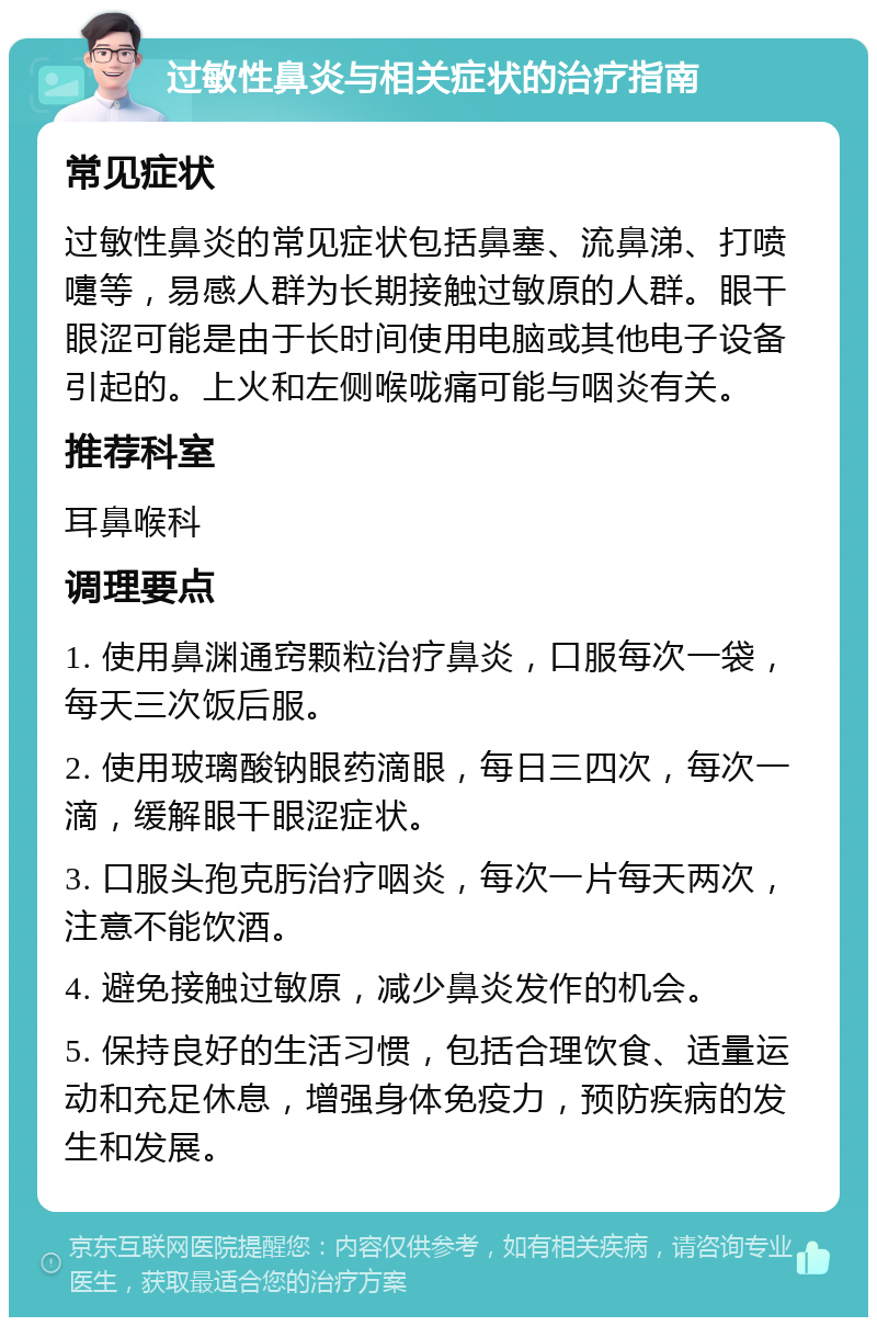 过敏性鼻炎与相关症状的治疗指南 常见症状 过敏性鼻炎的常见症状包括鼻塞、流鼻涕、打喷嚏等，易感人群为长期接触过敏原的人群。眼干眼涩可能是由于长时间使用电脑或其他电子设备引起的。上火和左侧喉咙痛可能与咽炎有关。 推荐科室 耳鼻喉科 调理要点 1. 使用鼻渊通窍颗粒治疗鼻炎，口服每次一袋，每天三次饭后服。 2. 使用玻璃酸钠眼药滴眼，每日三四次，每次一滴，缓解眼干眼涩症状。 3. 口服头孢克肟治疗咽炎，每次一片每天两次，注意不能饮酒。 4. 避免接触过敏原，减少鼻炎发作的机会。 5. 保持良好的生活习惯，包括合理饮食、适量运动和充足休息，增强身体免疫力，预防疾病的发生和发展。