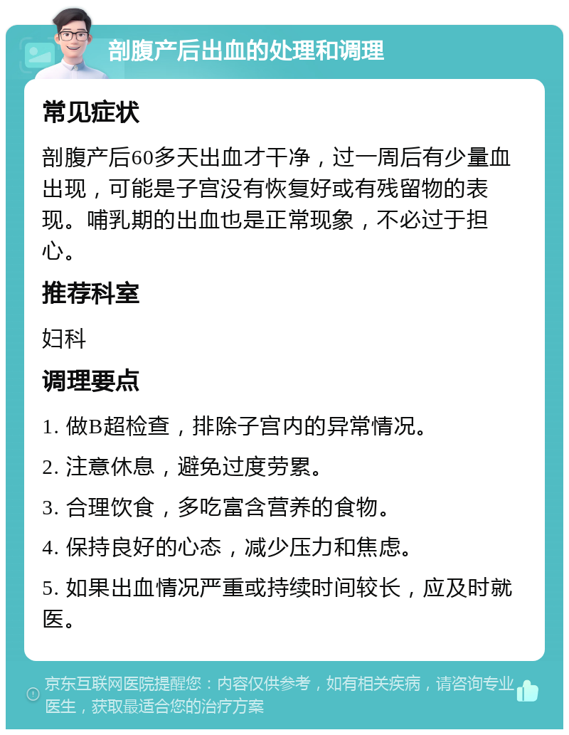 剖腹产后出血的处理和调理 常见症状 剖腹产后60多天出血才干净，过一周后有少量血出现，可能是子宫没有恢复好或有残留物的表现。哺乳期的出血也是正常现象，不必过于担心。 推荐科室 妇科 调理要点 1. 做B超检查，排除子宫内的异常情况。 2. 注意休息，避免过度劳累。 3. 合理饮食，多吃富含营养的食物。 4. 保持良好的心态，减少压力和焦虑。 5. 如果出血情况严重或持续时间较长，应及时就医。