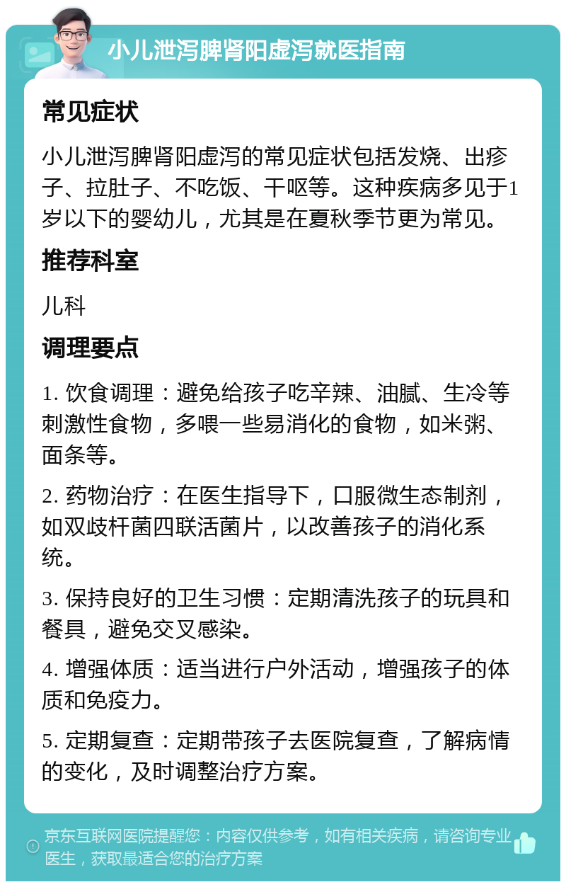 小儿泄泻脾肾阳虚泻就医指南 常见症状 小儿泄泻脾肾阳虚泻的常见症状包括发烧、出疹子、拉肚子、不吃饭、干呕等。这种疾病多见于1岁以下的婴幼儿，尤其是在夏秋季节更为常见。 推荐科室 儿科 调理要点 1. 饮食调理：避免给孩子吃辛辣、油腻、生冷等刺激性食物，多喂一些易消化的食物，如米粥、面条等。 2. 药物治疗：在医生指导下，口服微生态制剂，如双歧杆菌四联活菌片，以改善孩子的消化系统。 3. 保持良好的卫生习惯：定期清洗孩子的玩具和餐具，避免交叉感染。 4. 增强体质：适当进行户外活动，增强孩子的体质和免疫力。 5. 定期复查：定期带孩子去医院复查，了解病情的变化，及时调整治疗方案。