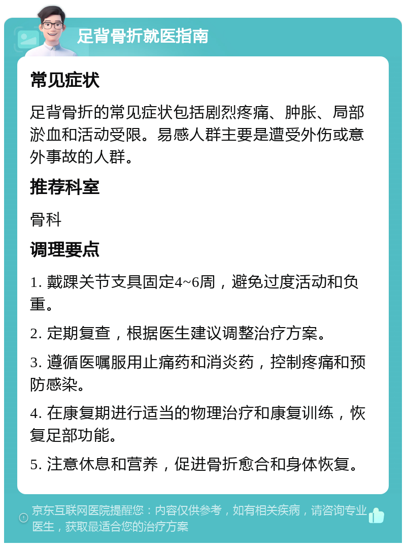 足背骨折就医指南 常见症状 足背骨折的常见症状包括剧烈疼痛、肿胀、局部淤血和活动受限。易感人群主要是遭受外伤或意外事故的人群。 推荐科室 骨科 调理要点 1. 戴踝关节支具固定4~6周，避免过度活动和负重。 2. 定期复查，根据医生建议调整治疗方案。 3. 遵循医嘱服用止痛药和消炎药，控制疼痛和预防感染。 4. 在康复期进行适当的物理治疗和康复训练，恢复足部功能。 5. 注意休息和营养，促进骨折愈合和身体恢复。