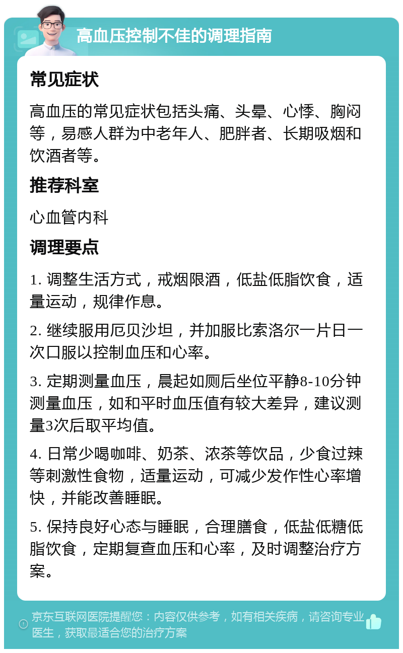 高血压控制不佳的调理指南 常见症状 高血压的常见症状包括头痛、头晕、心悸、胸闷等，易感人群为中老年人、肥胖者、长期吸烟和饮酒者等。 推荐科室 心血管内科 调理要点 1. 调整生活方式，戒烟限酒，低盐低脂饮食，适量运动，规律作息。 2. 继续服用厄贝沙坦，并加服比索洛尔一片日一次口服以控制血压和心率。 3. 定期测量血压，晨起如厕后坐位平静8-10分钟测量血压，如和平时血压值有较大差异，建议测量3次后取平均值。 4. 日常少喝咖啡、奶茶、浓茶等饮品，少食过辣等刺激性食物，适量运动，可减少发作性心率增快，并能改善睡眠。 5. 保持良好心态与睡眠，合理膳食，低盐低糖低脂饮食，定期复查血压和心率，及时调整治疗方案。