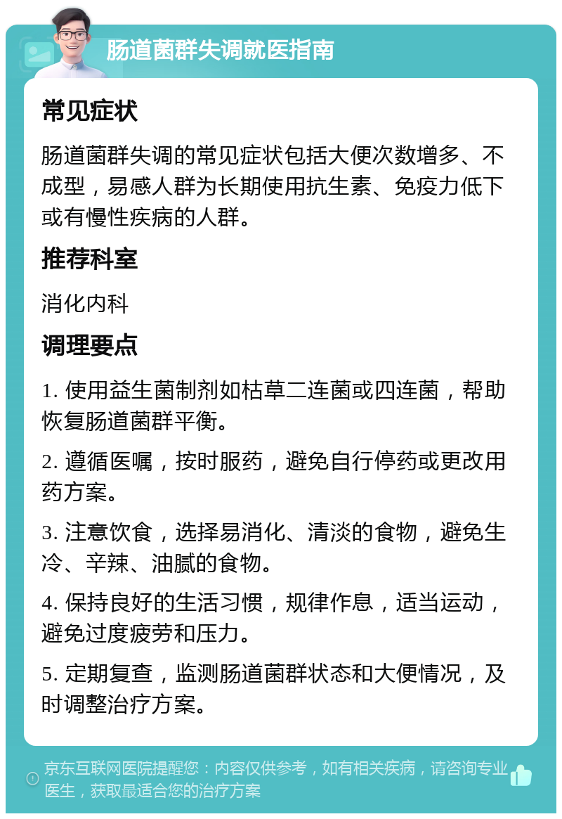 肠道菌群失调就医指南 常见症状 肠道菌群失调的常见症状包括大便次数增多、不成型，易感人群为长期使用抗生素、免疫力低下或有慢性疾病的人群。 推荐科室 消化内科 调理要点 1. 使用益生菌制剂如枯草二连菌或四连菌，帮助恢复肠道菌群平衡。 2. 遵循医嘱，按时服药，避免自行停药或更改用药方案。 3. 注意饮食，选择易消化、清淡的食物，避免生冷、辛辣、油腻的食物。 4. 保持良好的生活习惯，规律作息，适当运动，避免过度疲劳和压力。 5. 定期复查，监测肠道菌群状态和大便情况，及时调整治疗方案。