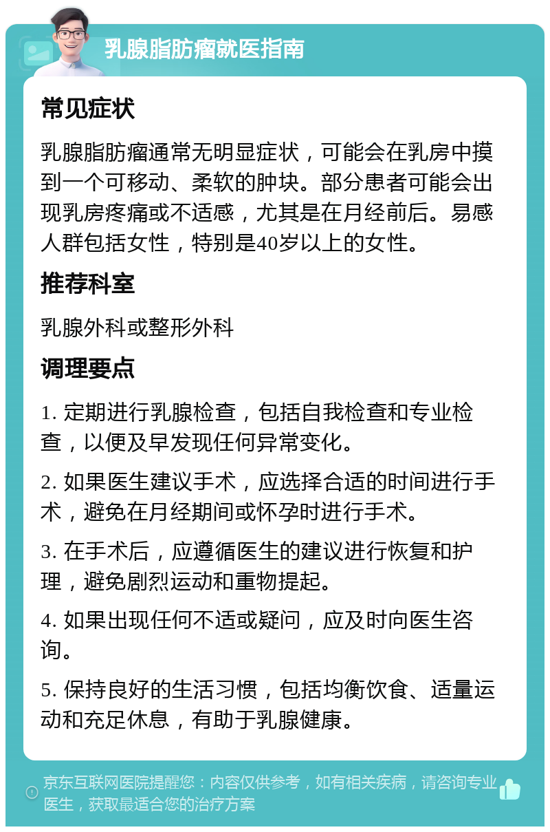 乳腺脂肪瘤就医指南 常见症状 乳腺脂肪瘤通常无明显症状，可能会在乳房中摸到一个可移动、柔软的肿块。部分患者可能会出现乳房疼痛或不适感，尤其是在月经前后。易感人群包括女性，特别是40岁以上的女性。 推荐科室 乳腺外科或整形外科 调理要点 1. 定期进行乳腺检查，包括自我检查和专业检查，以便及早发现任何异常变化。 2. 如果医生建议手术，应选择合适的时间进行手术，避免在月经期间或怀孕时进行手术。 3. 在手术后，应遵循医生的建议进行恢复和护理，避免剧烈运动和重物提起。 4. 如果出现任何不适或疑问，应及时向医生咨询。 5. 保持良好的生活习惯，包括均衡饮食、适量运动和充足休息，有助于乳腺健康。