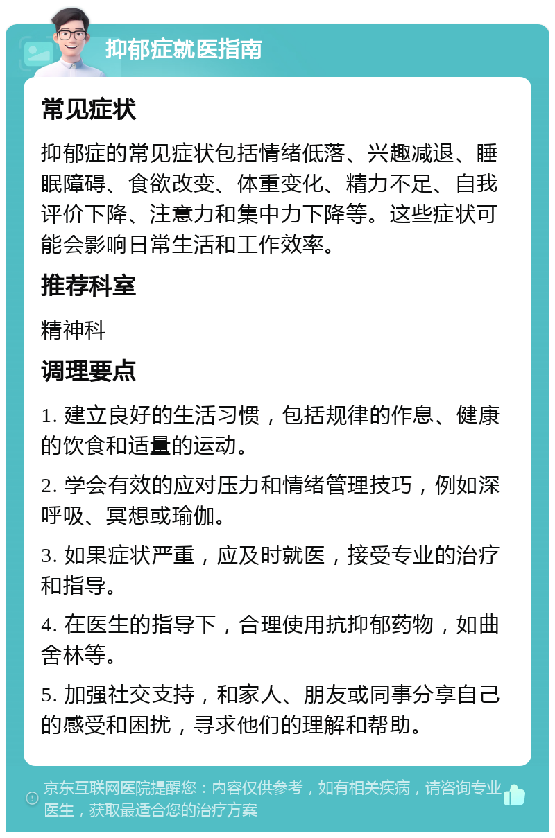 抑郁症就医指南 常见症状 抑郁症的常见症状包括情绪低落、兴趣减退、睡眠障碍、食欲改变、体重变化、精力不足、自我评价下降、注意力和集中力下降等。这些症状可能会影响日常生活和工作效率。 推荐科室 精神科 调理要点 1. 建立良好的生活习惯，包括规律的作息、健康的饮食和适量的运动。 2. 学会有效的应对压力和情绪管理技巧，例如深呼吸、冥想或瑜伽。 3. 如果症状严重，应及时就医，接受专业的治疗和指导。 4. 在医生的指导下，合理使用抗抑郁药物，如曲舍林等。 5. 加强社交支持，和家人、朋友或同事分享自己的感受和困扰，寻求他们的理解和帮助。