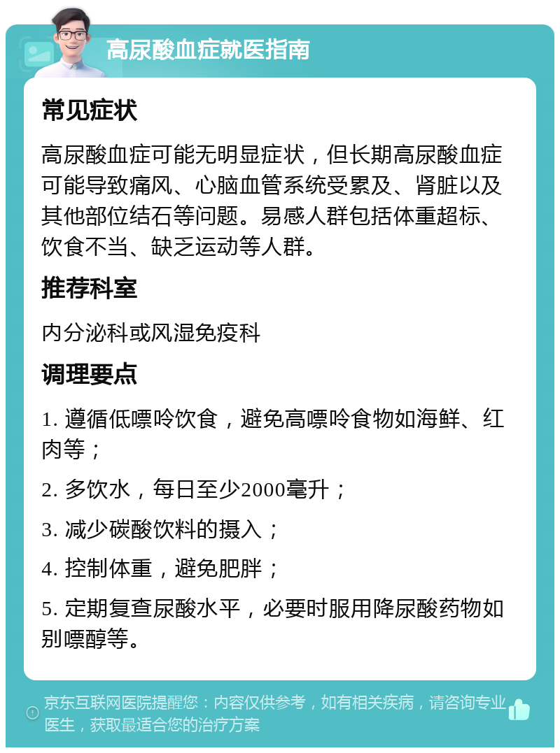 高尿酸血症就医指南 常见症状 高尿酸血症可能无明显症状，但长期高尿酸血症可能导致痛风、心脑血管系统受累及、肾脏以及其他部位结石等问题。易感人群包括体重超标、饮食不当、缺乏运动等人群。 推荐科室 内分泌科或风湿免疫科 调理要点 1. 遵循低嘌呤饮食，避免高嘌呤食物如海鲜、红肉等； 2. 多饮水，每日至少2000毫升； 3. 减少碳酸饮料的摄入； 4. 控制体重，避免肥胖； 5. 定期复查尿酸水平，必要时服用降尿酸药物如别嘌醇等。