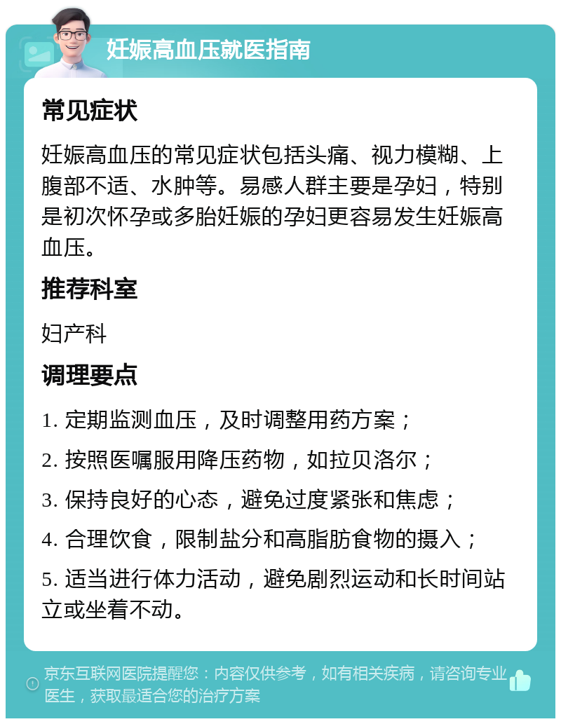 妊娠高血压就医指南 常见症状 妊娠高血压的常见症状包括头痛、视力模糊、上腹部不适、水肿等。易感人群主要是孕妇，特别是初次怀孕或多胎妊娠的孕妇更容易发生妊娠高血压。 推荐科室 妇产科 调理要点 1. 定期监测血压，及时调整用药方案； 2. 按照医嘱服用降压药物，如拉贝洛尔； 3. 保持良好的心态，避免过度紧张和焦虑； 4. 合理饮食，限制盐分和高脂肪食物的摄入； 5. 适当进行体力活动，避免剧烈运动和长时间站立或坐着不动。