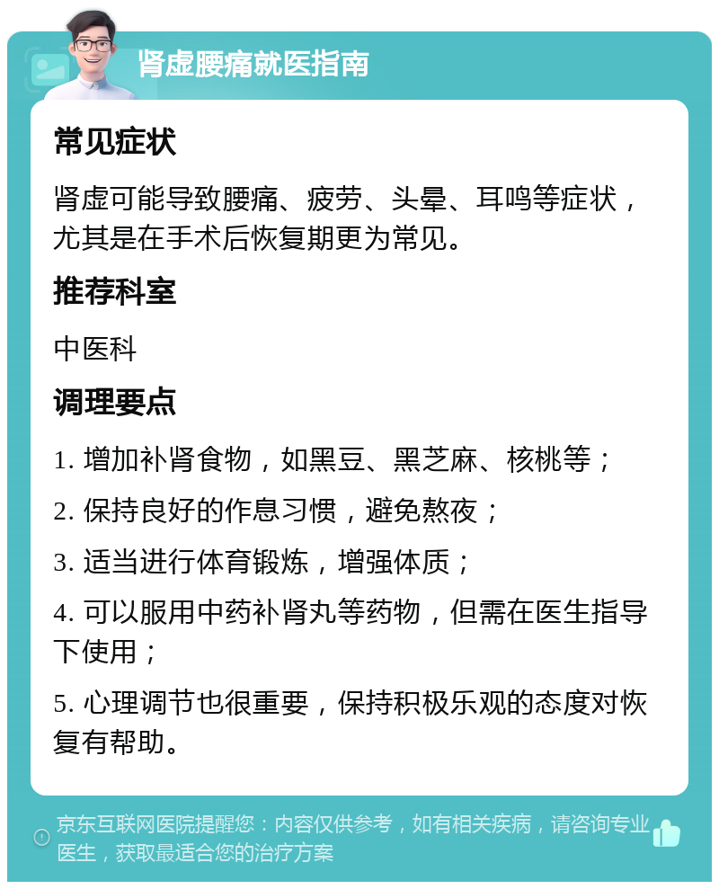 肾虚腰痛就医指南 常见症状 肾虚可能导致腰痛、疲劳、头晕、耳鸣等症状，尤其是在手术后恢复期更为常见。 推荐科室 中医科 调理要点 1. 增加补肾食物，如黑豆、黑芝麻、核桃等； 2. 保持良好的作息习惯，避免熬夜； 3. 适当进行体育锻炼，增强体质； 4. 可以服用中药补肾丸等药物，但需在医生指导下使用； 5. 心理调节也很重要，保持积极乐观的态度对恢复有帮助。