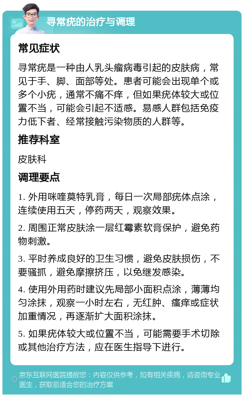 寻常疣的治疗与调理 常见症状 寻常疣是一种由人乳头瘤病毒引起的皮肤病，常见于手、脚、面部等处。患者可能会出现单个或多个小疣，通常不痛不痒，但如果疣体较大或位置不当，可能会引起不适感。易感人群包括免疫力低下者、经常接触污染物质的人群等。 推荐科室 皮肤科 调理要点 1. 外用咪喹莫特乳膏，每日一次局部疣体点涂，连续使用五天，停药两天，观察效果。 2. 周围正常皮肤涂一层红霉素软膏保护，避免药物刺激。 3. 平时养成良好的卫生习惯，避免皮肤损伤，不要骚抓，避免摩擦挤压，以免继发感染。 4. 使用外用药时建议先局部小面积点涂，薄薄均匀涂抹，观察一小时左右，无红肿、瘙痒或症状加重情况，再逐渐扩大面积涂抹。 5. 如果疣体较大或位置不当，可能需要手术切除或其他治疗方法，应在医生指导下进行。