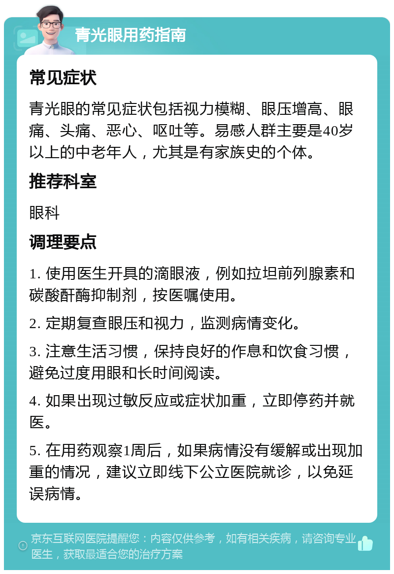 青光眼用药指南 常见症状 青光眼的常见症状包括视力模糊、眼压增高、眼痛、头痛、恶心、呕吐等。易感人群主要是40岁以上的中老年人，尤其是有家族史的个体。 推荐科室 眼科 调理要点 1. 使用医生开具的滴眼液，例如拉坦前列腺素和碳酸酐酶抑制剂，按医嘱使用。 2. 定期复查眼压和视力，监测病情变化。 3. 注意生活习惯，保持良好的作息和饮食习惯，避免过度用眼和长时间阅读。 4. 如果出现过敏反应或症状加重，立即停药并就医。 5. 在用药观察1周后，如果病情没有缓解或出现加重的情况，建议立即线下公立医院就诊，以免延误病情。