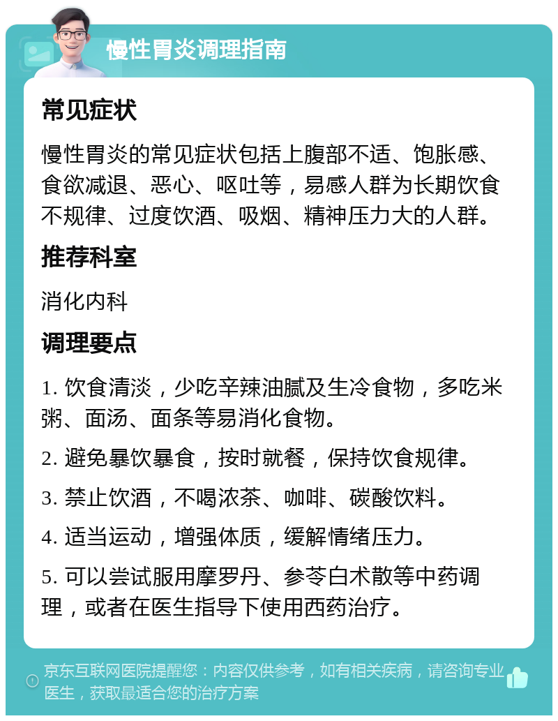 慢性胃炎调理指南 常见症状 慢性胃炎的常见症状包括上腹部不适、饱胀感、食欲减退、恶心、呕吐等，易感人群为长期饮食不规律、过度饮酒、吸烟、精神压力大的人群。 推荐科室 消化内科 调理要点 1. 饮食清淡，少吃辛辣油腻及生冷食物，多吃米粥、面汤、面条等易消化食物。 2. 避免暴饮暴食，按时就餐，保持饮食规律。 3. 禁止饮酒，不喝浓茶、咖啡、碳酸饮料。 4. 适当运动，增强体质，缓解情绪压力。 5. 可以尝试服用摩罗丹、参苓白术散等中药调理，或者在医生指导下使用西药治疗。