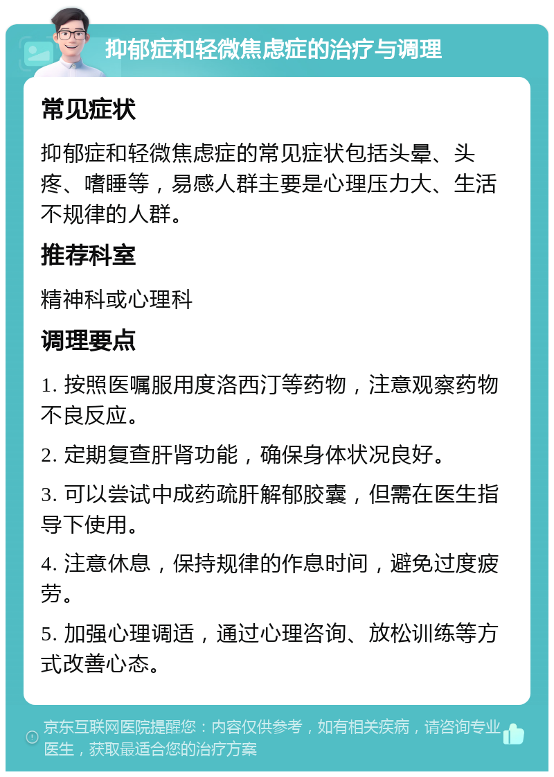 抑郁症和轻微焦虑症的治疗与调理 常见症状 抑郁症和轻微焦虑症的常见症状包括头晕、头疼、嗜睡等，易感人群主要是心理压力大、生活不规律的人群。 推荐科室 精神科或心理科 调理要点 1. 按照医嘱服用度洛西汀等药物，注意观察药物不良反应。 2. 定期复查肝肾功能，确保身体状况良好。 3. 可以尝试中成药疏肝解郁胶囊，但需在医生指导下使用。 4. 注意休息，保持规律的作息时间，避免过度疲劳。 5. 加强心理调适，通过心理咨询、放松训练等方式改善心态。