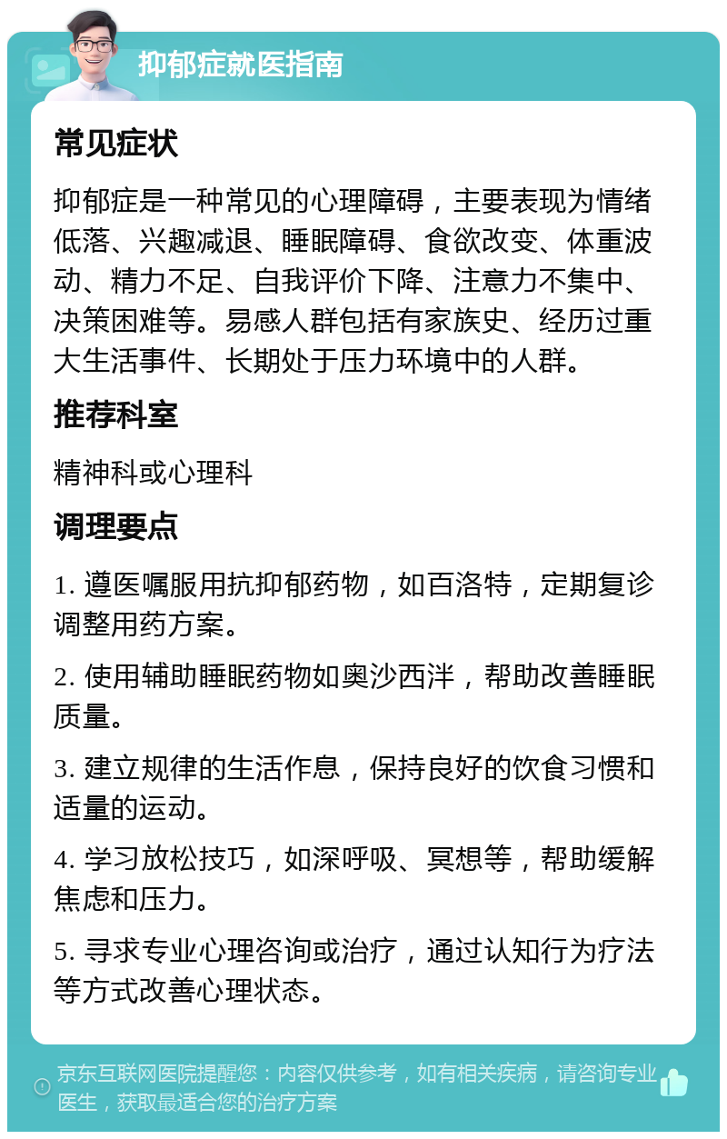 抑郁症就医指南 常见症状 抑郁症是一种常见的心理障碍，主要表现为情绪低落、兴趣减退、睡眠障碍、食欲改变、体重波动、精力不足、自我评价下降、注意力不集中、决策困难等。易感人群包括有家族史、经历过重大生活事件、长期处于压力环境中的人群。 推荐科室 精神科或心理科 调理要点 1. 遵医嘱服用抗抑郁药物，如百洛特，定期复诊调整用药方案。 2. 使用辅助睡眠药物如奥沙西泮，帮助改善睡眠质量。 3. 建立规律的生活作息，保持良好的饮食习惯和适量的运动。 4. 学习放松技巧，如深呼吸、冥想等，帮助缓解焦虑和压力。 5. 寻求专业心理咨询或治疗，通过认知行为疗法等方式改善心理状态。