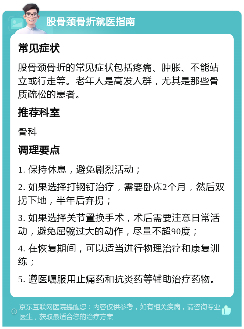 股骨颈骨折就医指南 常见症状 股骨颈骨折的常见症状包括疼痛、肿胀、不能站立或行走等。老年人是高发人群，尤其是那些骨质疏松的患者。 推荐科室 骨科 调理要点 1. 保持休息，避免剧烈活动； 2. 如果选择打钢钉治疗，需要卧床2个月，然后双拐下地，半年后弃拐； 3. 如果选择关节置换手术，术后需要注意日常活动，避免屈髋过大的动作，尽量不超90度； 4. 在恢复期间，可以适当进行物理治疗和康复训练； 5. 遵医嘱服用止痛药和抗炎药等辅助治疗药物。