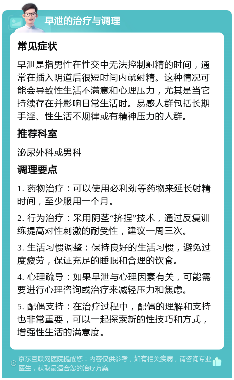 早泄的治疗与调理 常见症状 早泄是指男性在性交中无法控制射精的时间，通常在插入阴道后很短时间内就射精。这种情况可能会导致性生活不满意和心理压力，尤其是当它持续存在并影响日常生活时。易感人群包括长期手淫、性生活不规律或有精神压力的人群。 推荐科室 泌尿外科或男科 调理要点 1. 药物治疗：可以使用必利劲等药物来延长射精时间，至少服用一个月。 2. 行为治疗：采用阴茎“挤捏”技术，通过反复训练提高对性刺激的耐受性，建议一周三次。 3. 生活习惯调整：保持良好的生活习惯，避免过度疲劳，保证充足的睡眠和合理的饮食。 4. 心理疏导：如果早泄与心理因素有关，可能需要进行心理咨询或治疗来减轻压力和焦虑。 5. 配偶支持：在治疗过程中，配偶的理解和支持也非常重要，可以一起探索新的性技巧和方式，增强性生活的满意度。