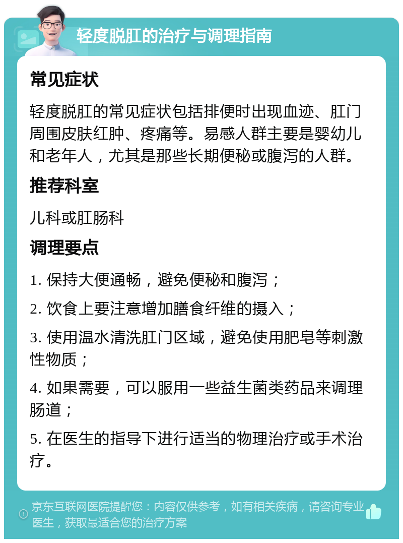 轻度脱肛的治疗与调理指南 常见症状 轻度脱肛的常见症状包括排便时出现血迹、肛门周围皮肤红肿、疼痛等。易感人群主要是婴幼儿和老年人，尤其是那些长期便秘或腹泻的人群。 推荐科室 儿科或肛肠科 调理要点 1. 保持大便通畅，避免便秘和腹泻； 2. 饮食上要注意增加膳食纤维的摄入； 3. 使用温水清洗肛门区域，避免使用肥皂等刺激性物质； 4. 如果需要，可以服用一些益生菌类药品来调理肠道； 5. 在医生的指导下进行适当的物理治疗或手术治疗。