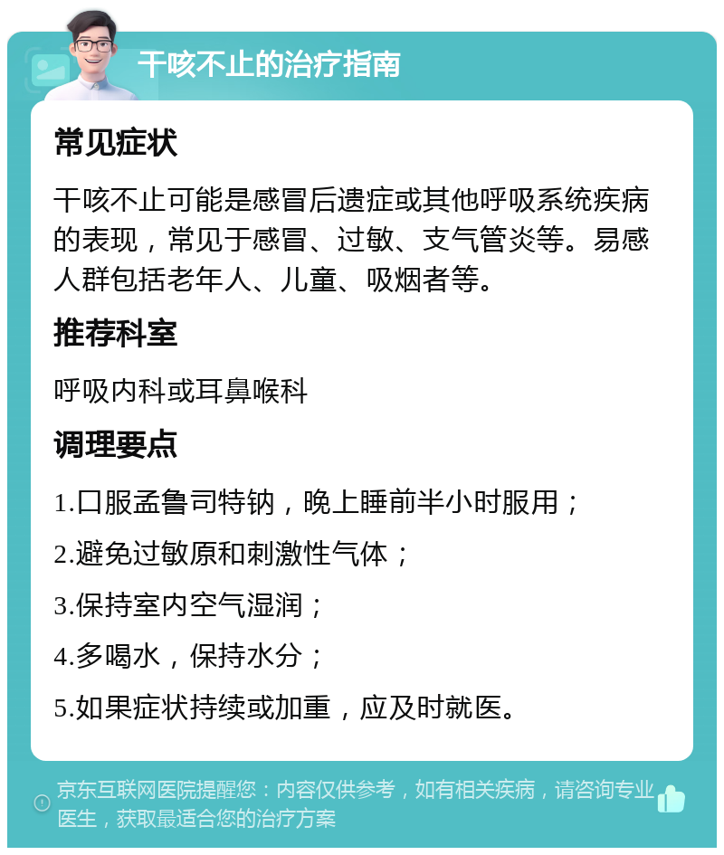 干咳不止的治疗指南 常见症状 干咳不止可能是感冒后遗症或其他呼吸系统疾病的表现，常见于感冒、过敏、支气管炎等。易感人群包括老年人、儿童、吸烟者等。 推荐科室 呼吸内科或耳鼻喉科 调理要点 1.口服孟鲁司特钠，晚上睡前半小时服用； 2.避免过敏原和刺激性气体； 3.保持室内空气湿润； 4.多喝水，保持水分； 5.如果症状持续或加重，应及时就医。