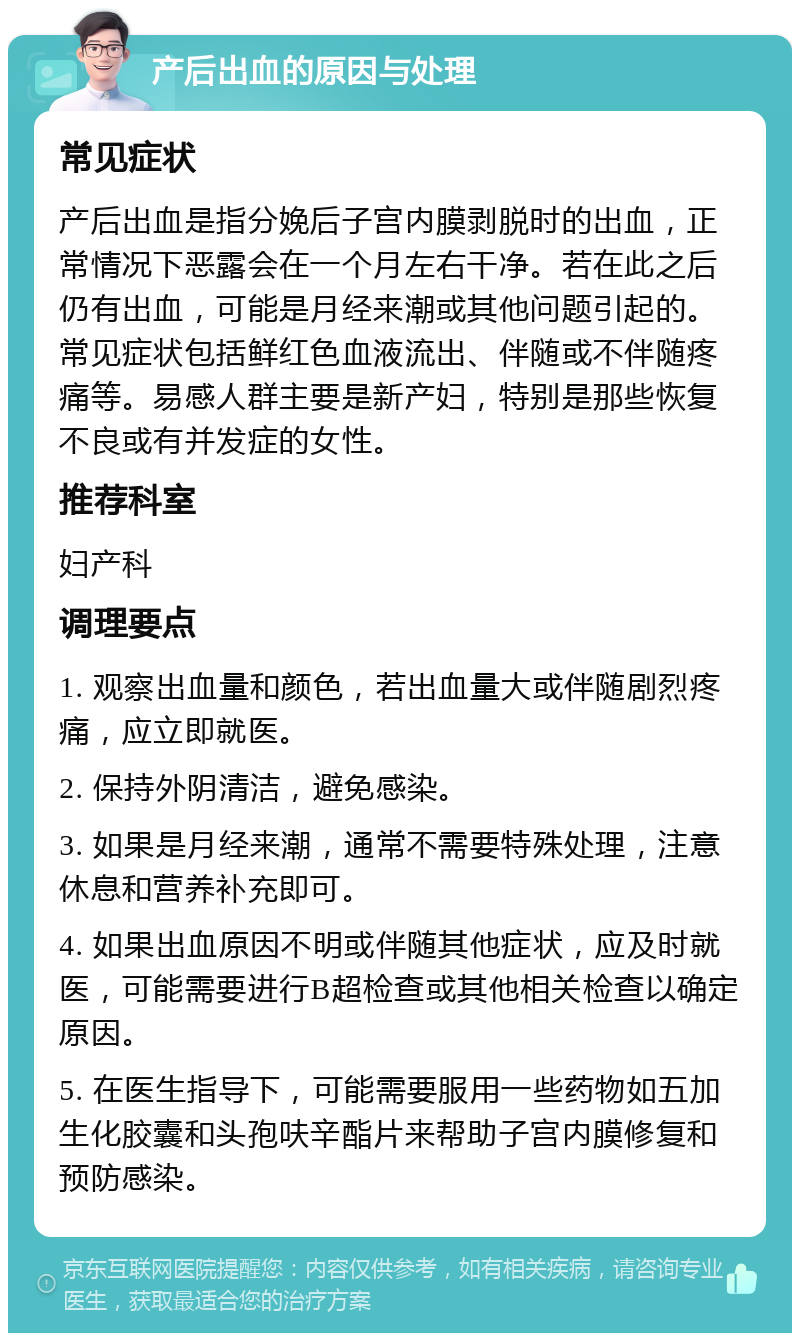 产后出血的原因与处理 常见症状 产后出血是指分娩后子宫内膜剥脱时的出血，正常情况下恶露会在一个月左右干净。若在此之后仍有出血，可能是月经来潮或其他问题引起的。常见症状包括鲜红色血液流出、伴随或不伴随疼痛等。易感人群主要是新产妇，特别是那些恢复不良或有并发症的女性。 推荐科室 妇产科 调理要点 1. 观察出血量和颜色，若出血量大或伴随剧烈疼痛，应立即就医。 2. 保持外阴清洁，避免感染。 3. 如果是月经来潮，通常不需要特殊处理，注意休息和营养补充即可。 4. 如果出血原因不明或伴随其他症状，应及时就医，可能需要进行B超检查或其他相关检查以确定原因。 5. 在医生指导下，可能需要服用一些药物如五加生化胶囊和头孢呋辛酯片来帮助子宫内膜修复和预防感染。