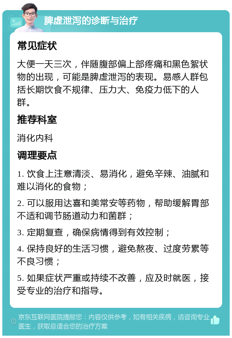 脾虚泄泻的诊断与治疗 常见症状 大便一天三次，伴随腹部偏上部疼痛和黑色絮状物的出现，可能是脾虚泄泻的表现。易感人群包括长期饮食不规律、压力大、免疫力低下的人群。 推荐科室 消化内科 调理要点 1. 饮食上注意清淡、易消化，避免辛辣、油腻和难以消化的食物； 2. 可以服用达喜和美常安等药物，帮助缓解胃部不适和调节肠道动力和菌群； 3. 定期复查，确保病情得到有效控制； 4. 保持良好的生活习惯，避免熬夜、过度劳累等不良习惯； 5. 如果症状严重或持续不改善，应及时就医，接受专业的治疗和指导。