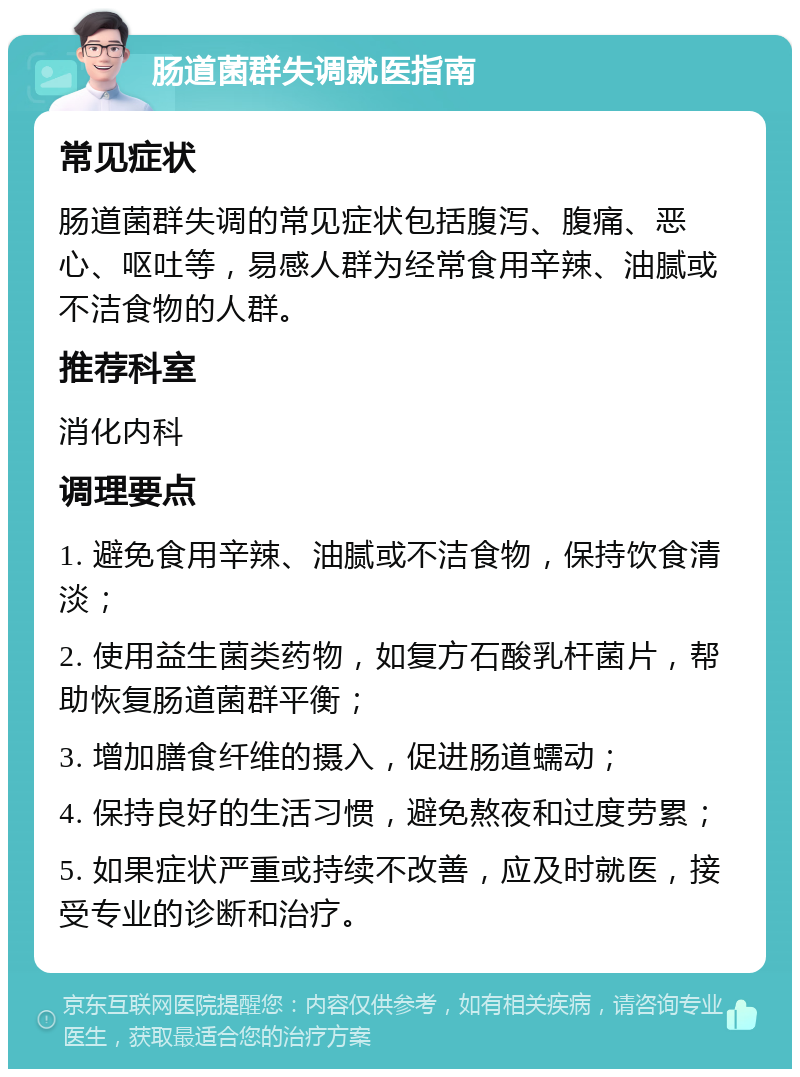 肠道菌群失调就医指南 常见症状 肠道菌群失调的常见症状包括腹泻、腹痛、恶心、呕吐等，易感人群为经常食用辛辣、油腻或不洁食物的人群。 推荐科室 消化内科 调理要点 1. 避免食用辛辣、油腻或不洁食物，保持饮食清淡； 2. 使用益生菌类药物，如复方石酸乳杆菌片，帮助恢复肠道菌群平衡； 3. 增加膳食纤维的摄入，促进肠道蠕动； 4. 保持良好的生活习惯，避免熬夜和过度劳累； 5. 如果症状严重或持续不改善，应及时就医，接受专业的诊断和治疗。