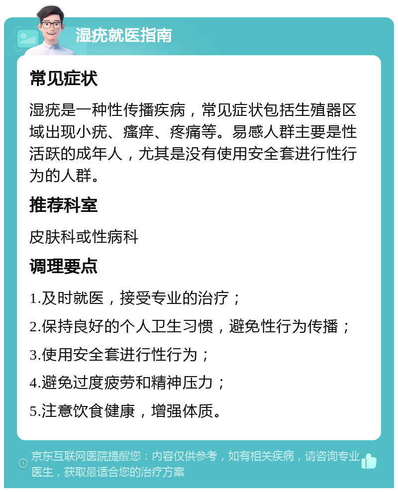 湿疣就医指南 常见症状 湿疣是一种性传播疾病，常见症状包括生殖器区域出现小疣、瘙痒、疼痛等。易感人群主要是性活跃的成年人，尤其是没有使用安全套进行性行为的人群。 推荐科室 皮肤科或性病科 调理要点 1.及时就医，接受专业的治疗； 2.保持良好的个人卫生习惯，避免性行为传播； 3.使用安全套进行性行为； 4.避免过度疲劳和精神压力； 5.注意饮食健康，增强体质。