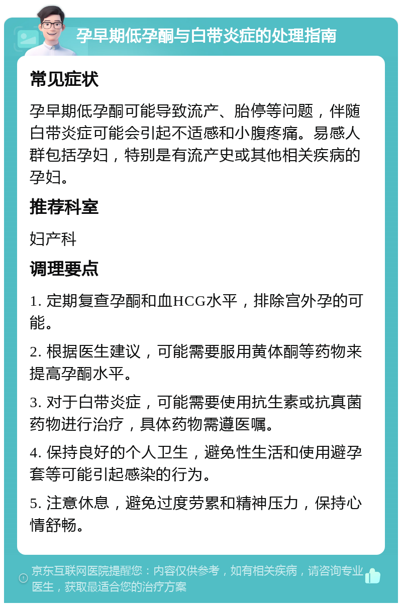 孕早期低孕酮与白带炎症的处理指南 常见症状 孕早期低孕酮可能导致流产、胎停等问题，伴随白带炎症可能会引起不适感和小腹疼痛。易感人群包括孕妇，特别是有流产史或其他相关疾病的孕妇。 推荐科室 妇产科 调理要点 1. 定期复查孕酮和血HCG水平，排除宫外孕的可能。 2. 根据医生建议，可能需要服用黄体酮等药物来提高孕酮水平。 3. 对于白带炎症，可能需要使用抗生素或抗真菌药物进行治疗，具体药物需遵医嘱。 4. 保持良好的个人卫生，避免性生活和使用避孕套等可能引起感染的行为。 5. 注意休息，避免过度劳累和精神压力，保持心情舒畅。