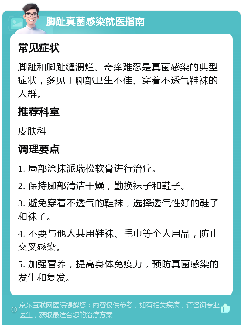 脚趾真菌感染就医指南 常见症状 脚趾和脚趾缝溃烂、奇痒难忍是真菌感染的典型症状，多见于脚部卫生不佳、穿着不透气鞋袜的人群。 推荐科室 皮肤科 调理要点 1. 局部涂抹派瑞松软膏进行治疗。 2. 保持脚部清洁干燥，勤换袜子和鞋子。 3. 避免穿着不透气的鞋袜，选择透气性好的鞋子和袜子。 4. 不要与他人共用鞋袜、毛巾等个人用品，防止交叉感染。 5. 加强营养，提高身体免疫力，预防真菌感染的发生和复发。