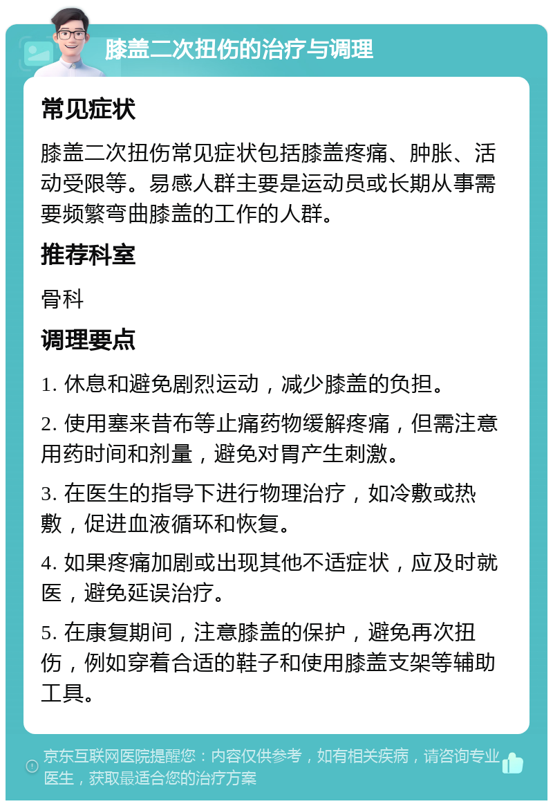 膝盖二次扭伤的治疗与调理 常见症状 膝盖二次扭伤常见症状包括膝盖疼痛、肿胀、活动受限等。易感人群主要是运动员或长期从事需要频繁弯曲膝盖的工作的人群。 推荐科室 骨科 调理要点 1. 休息和避免剧烈运动，减少膝盖的负担。 2. 使用塞来昔布等止痛药物缓解疼痛，但需注意用药时间和剂量，避免对胃产生刺激。 3. 在医生的指导下进行物理治疗，如冷敷或热敷，促进血液循环和恢复。 4. 如果疼痛加剧或出现其他不适症状，应及时就医，避免延误治疗。 5. 在康复期间，注意膝盖的保护，避免再次扭伤，例如穿着合适的鞋子和使用膝盖支架等辅助工具。