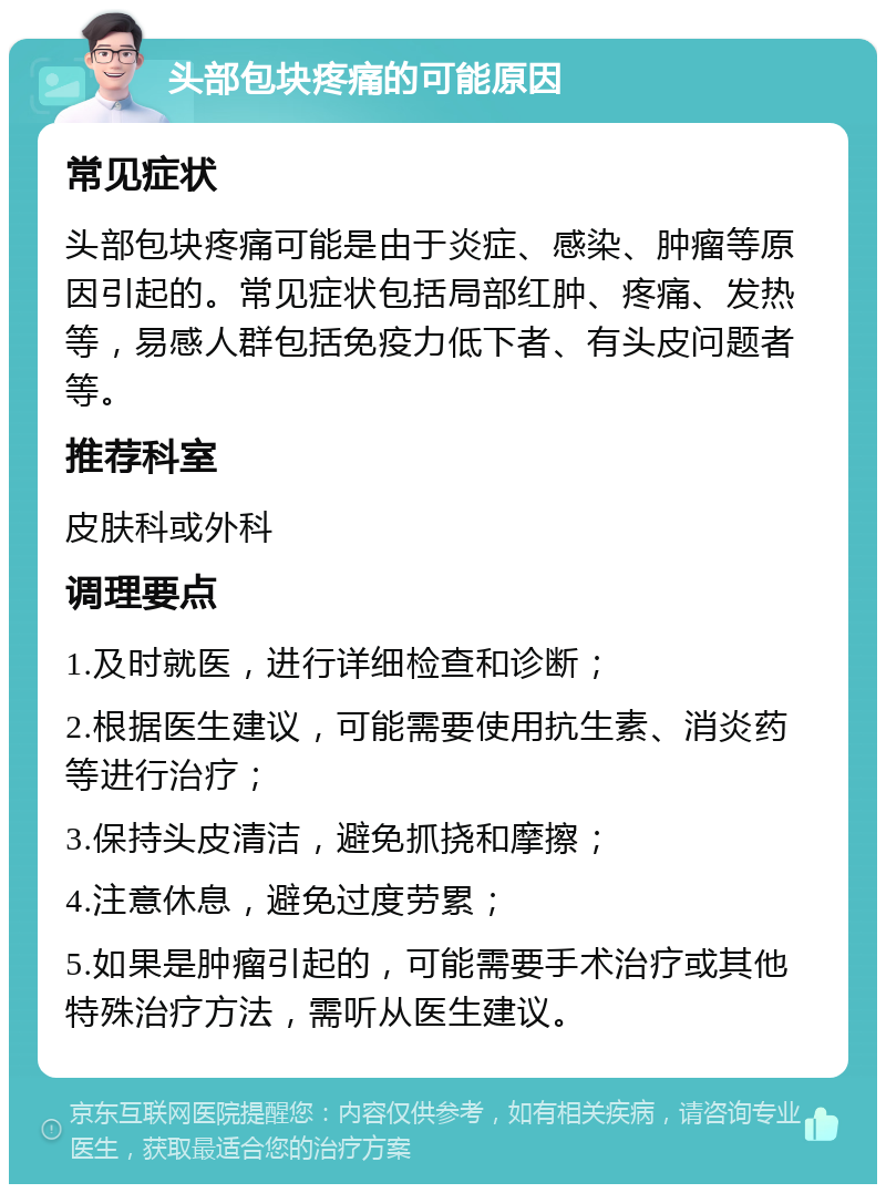 头部包块疼痛的可能原因 常见症状 头部包块疼痛可能是由于炎症、感染、肿瘤等原因引起的。常见症状包括局部红肿、疼痛、发热等，易感人群包括免疫力低下者、有头皮问题者等。 推荐科室 皮肤科或外科 调理要点 1.及时就医，进行详细检查和诊断； 2.根据医生建议，可能需要使用抗生素、消炎药等进行治疗； 3.保持头皮清洁，避免抓挠和摩擦； 4.注意休息，避免过度劳累； 5.如果是肿瘤引起的，可能需要手术治疗或其他特殊治疗方法，需听从医生建议。